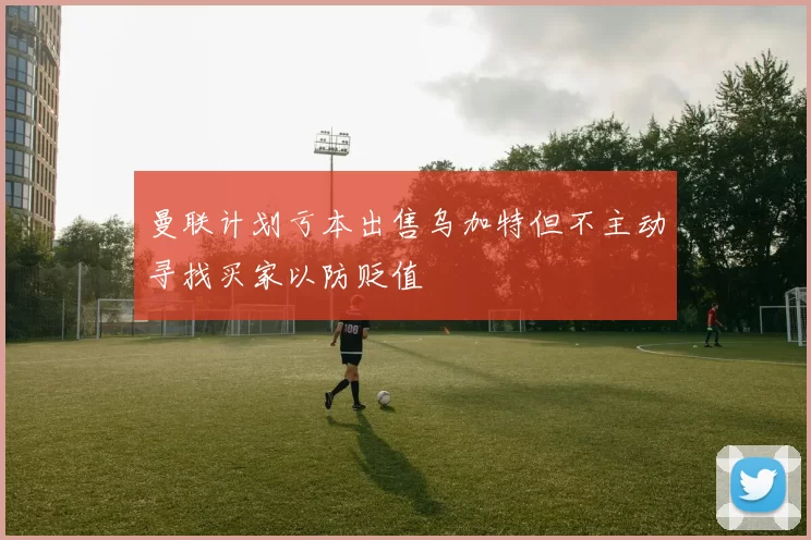 曼联计划亏本出售乌加特但不主动寻找买家以防贬值