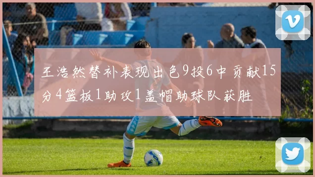 王浩然替补表现出色9投6中贡献15分4篮板1助攻1盖帽助球队获胜