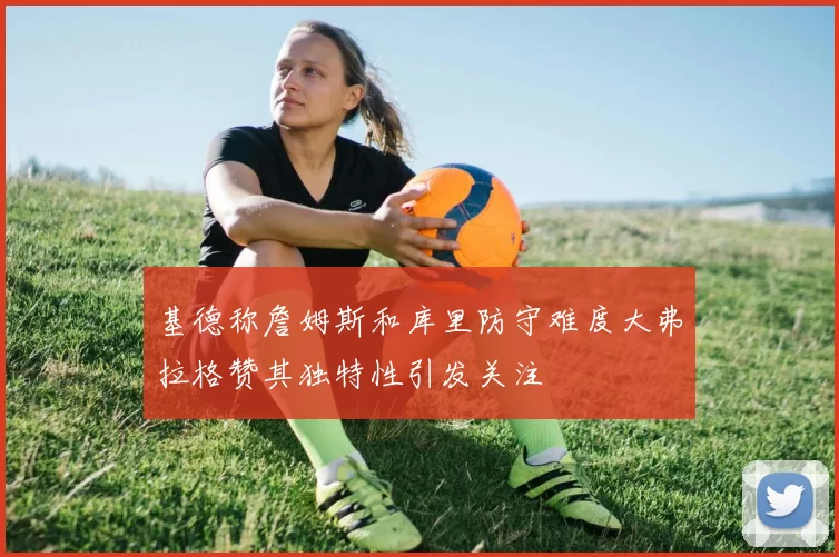 基德称詹姆斯和库里防守难度大弗拉格赞其独特性引发关注