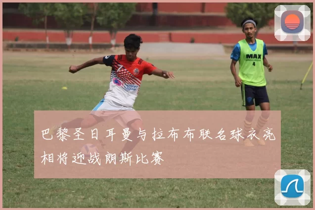 巴黎圣日耳曼与拉布布联名球衣亮相将迎战朗斯比赛