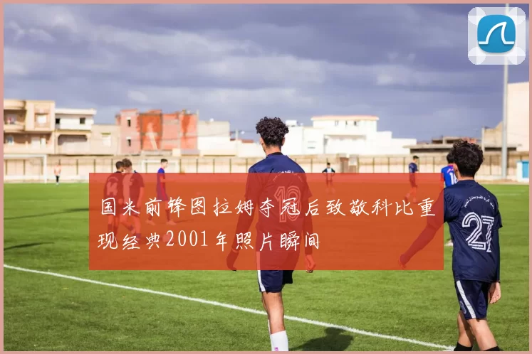 国米前锋图拉姆夺冠后致敬科比重现经典2001年照片瞬间