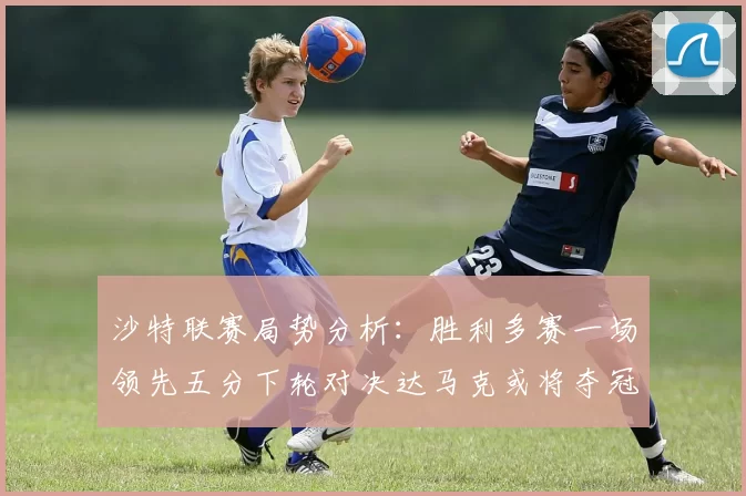 沙特联赛局势分析：胜利多赛一场领先五分下轮对决达马克或将夺冠