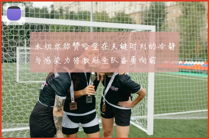 米切尔称赞哈登在关键时刻的冷静与感染力将激励全队奋勇向前