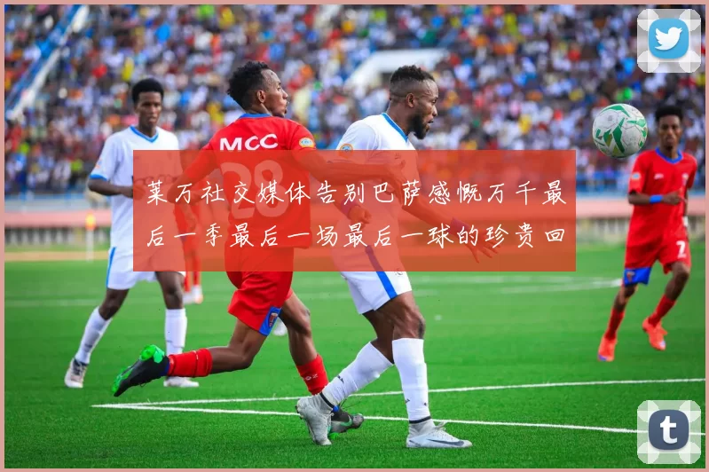 莱万社交媒体告别巴萨感慨万千最后一季最后一场最后一球的珍贵回忆