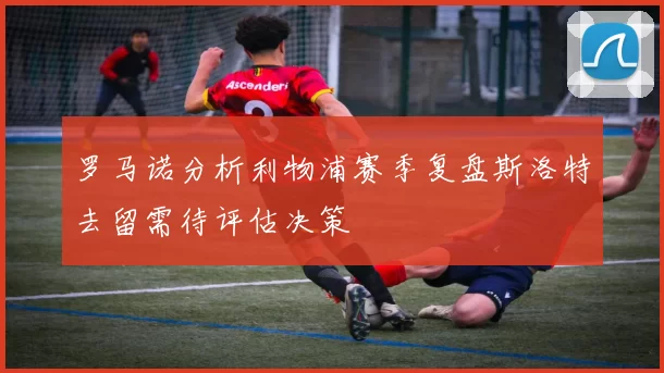 罗马诺分析利物浦赛季复盘斯洛特去留需待评估决策