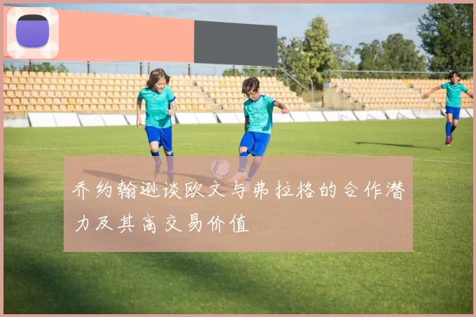 乔约翰逊谈欧文与弗拉格的合作潜力及其高交易价值