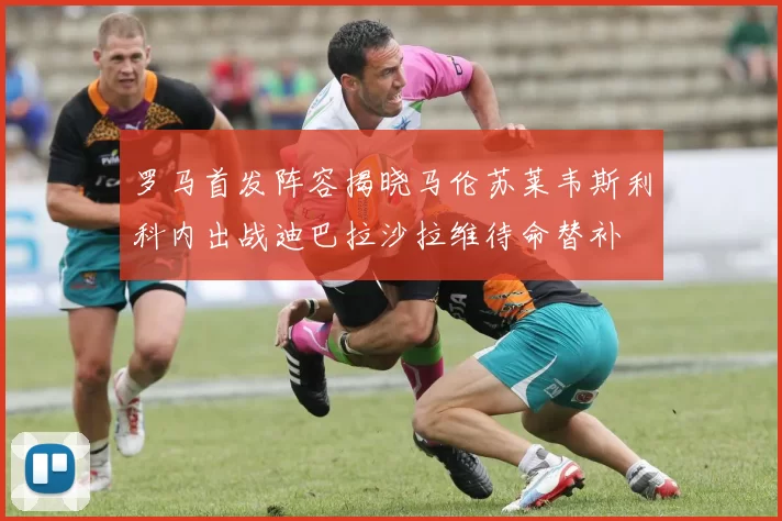 罗马首发阵容揭晓马伦苏莱韦斯利科内出战迪巴拉沙拉维待命替补