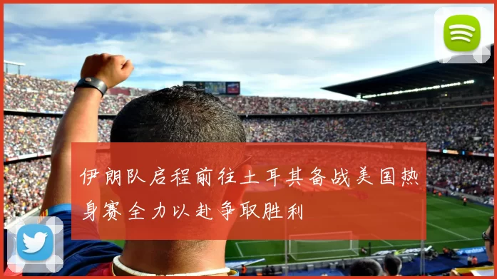 伊朗队启程前往土耳其备战美国热身赛全力以赴争取胜利