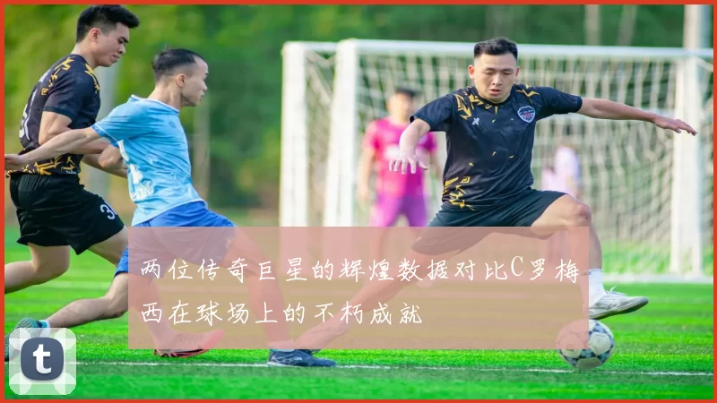 两位传奇巨星的辉煌数据对比C罗梅西在球场上的不朽成就