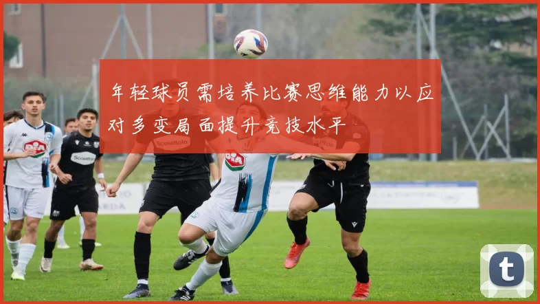 年轻球员需培养比赛思维能力以应对多变局面提升竞技水平